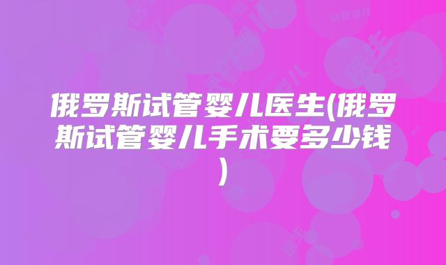 俄罗斯试管婴儿医生(俄罗斯试管婴儿手术要多少钱)