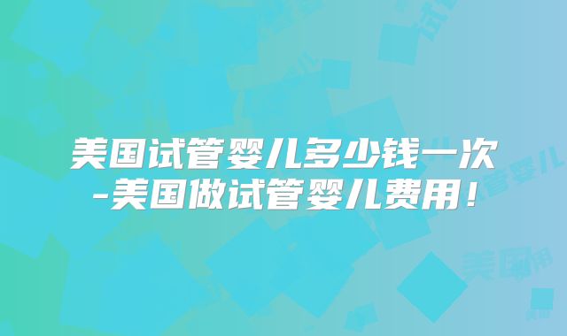 美国试管婴儿多少钱一次-美国做试管婴儿费用！