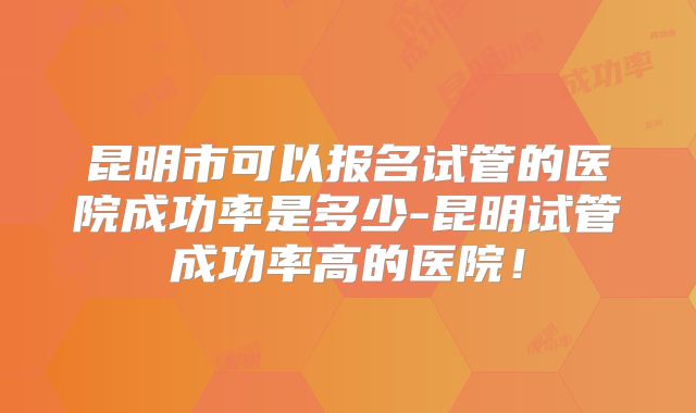 昆明市可以报名试管的医院成功率是多少-昆明试管成功率高的医院！