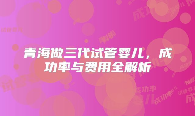 青海做三代试管婴儿，成功率与费用全解析