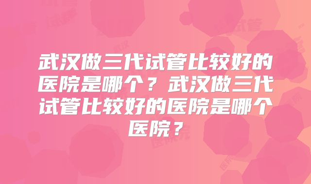 武汉做三代试管比较好的医院是哪个？武汉做三代试管比较好的医院是哪个医院？