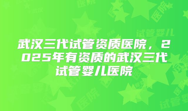 武汉三代试管资质医院,2025年有资质的武汉三代试管婴儿医院