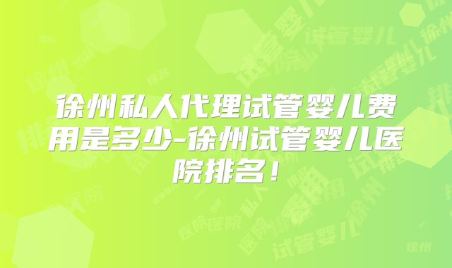 徐州私人代理试管婴儿费用是多少-徐州试管婴儿医院排名!