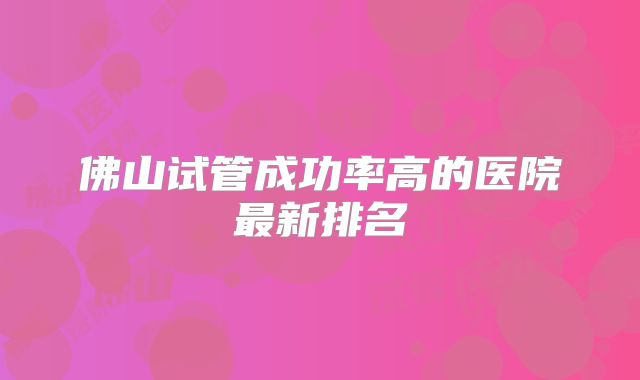 佛山试管成功率高的医院最新排名