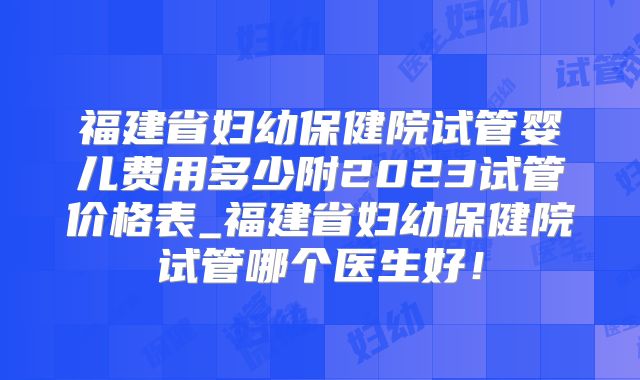 福建省妇幼保健院试管婴儿费用多少附2023试管价格表_福建省妇幼保健院试管哪个医生好!