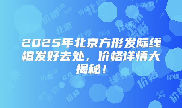 2025年北京方形发际线植发好去处，价格详情大揭秘！