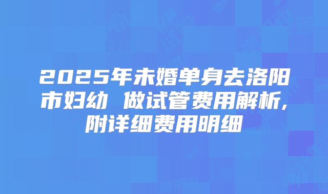 2025年未婚单身去洛阳市妇幼 做试管费用解析,附详细费用明细