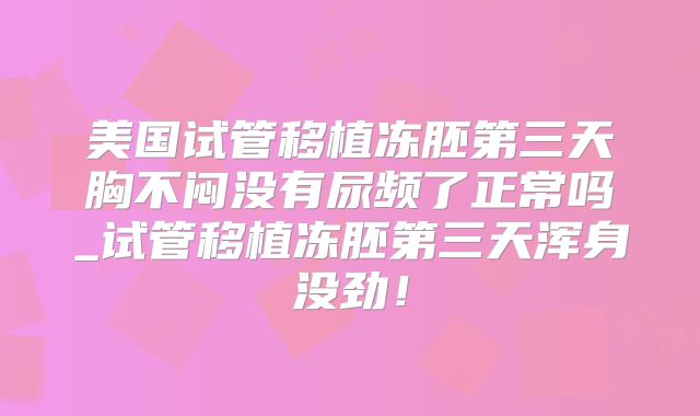 美国试管移植冻胚第三天胸不闷没有尿频了正常吗_试管移植冻胚第三天浑身没劲！