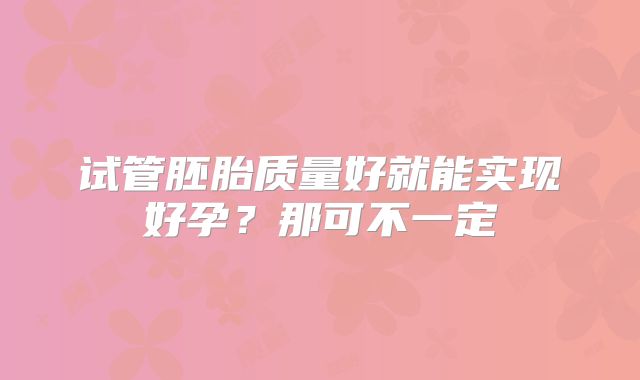 试管胚胎质量好就能实现好孕？那可不一定