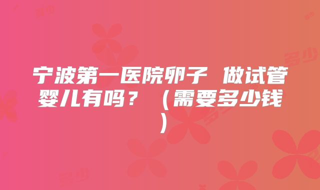 宁波第一医院卵子 做试管婴儿有吗?(需要多少钱)