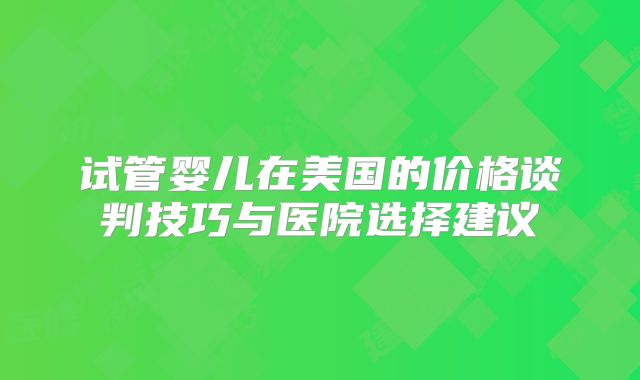 试管婴儿在美国的价格谈判技巧与医院选择建议