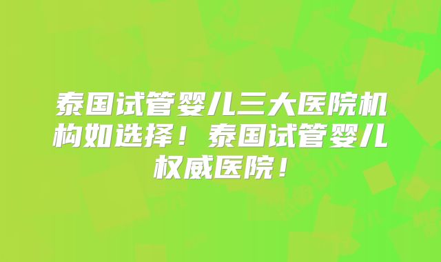 泰国试管婴儿三大医院机构如选择！泰国试管婴儿权威医院！