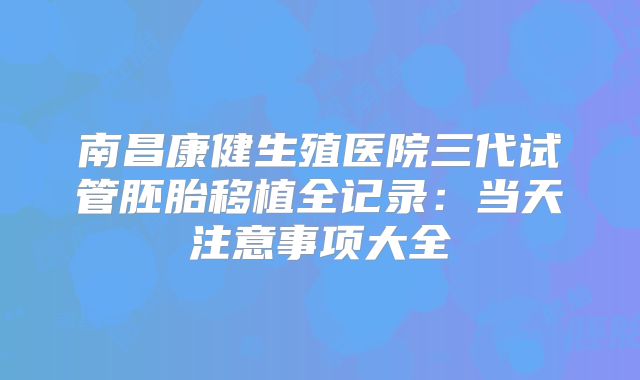 南昌康健生殖医院三代试管胚胎移植全记录：当天注意事项大全