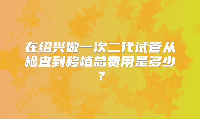 在绍兴做一次二代试管从检查到移植总费用是多少？