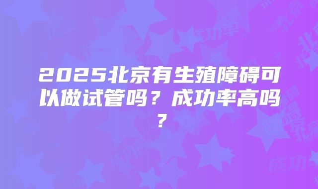 2025北京有生殖障碍可以做试管吗?成功率高吗?