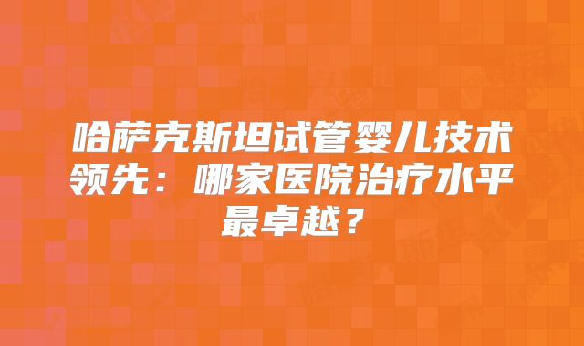 哈萨克斯坦试管婴儿技术领先：哪家医院治疗水平最卓越？