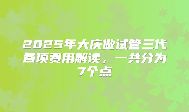 2025年大庆做试管三代各项费用解读，一共分为7个点
