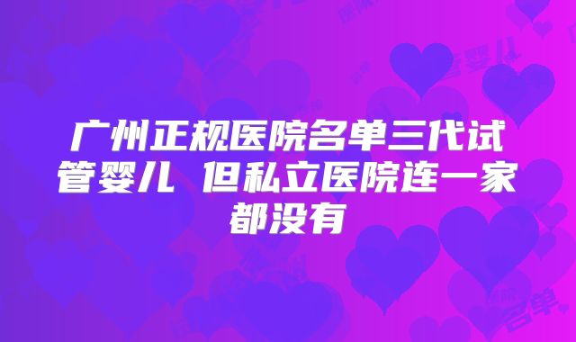 广州正规医院名单三代试管婴儿 但私立医院连一家都没有