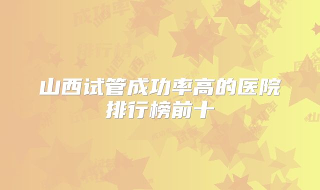 山西试管成功率高的医院排行榜前十