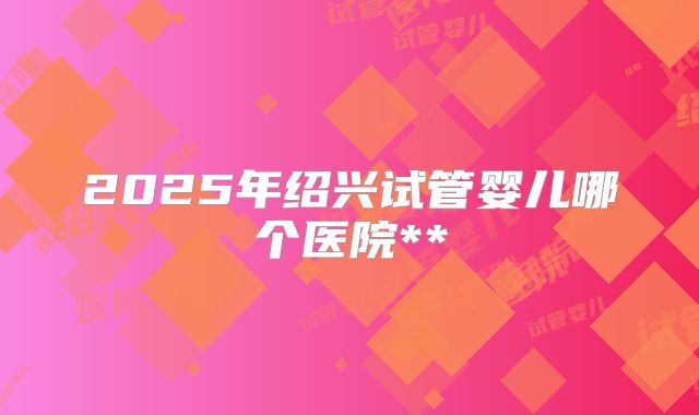 2025年绍兴试管婴儿哪个医院**
