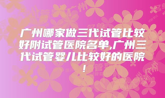 广州哪家做三代试管比较好附试管医院名单,广州三代试管婴儿比较好的医院！
