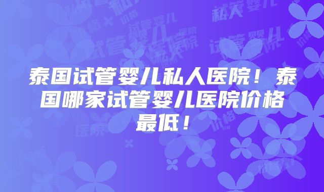 泰国试管婴儿私人医院!泰国哪家试管婴儿医院价格最低!