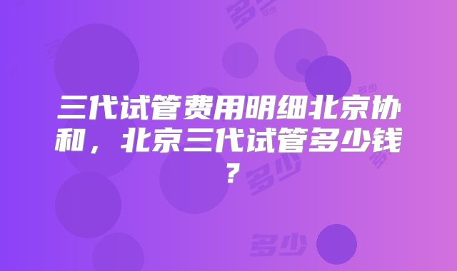 三代试管费用明细北京协和，北京三代试管多少钱？