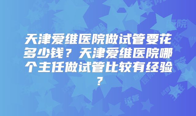 天津爱维医院做试管要花多少钱？天津爱维医院哪个主任做试管比较有经验？