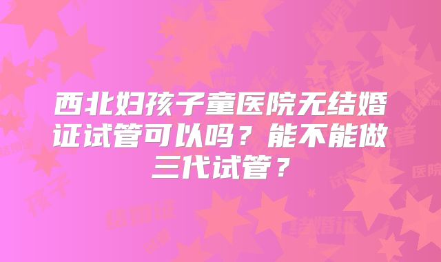 西北妇孩子童医院无结婚证试管可以吗？能不能做三代试管？