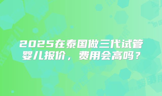 2025在泰国做三代试管婴儿报价，费用会高吗？