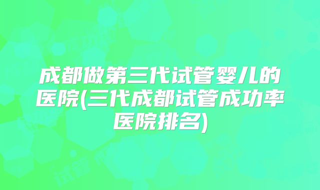 成都做第三代试管婴儿的医院(三代成都试管成功率医院排名)