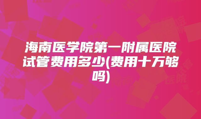 海南医学院第一附属医院试管费用多少(费用十万够吗)