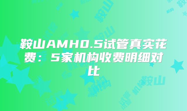 鞍山AMH0.5试管真实花费：5家机构收费明细对比
