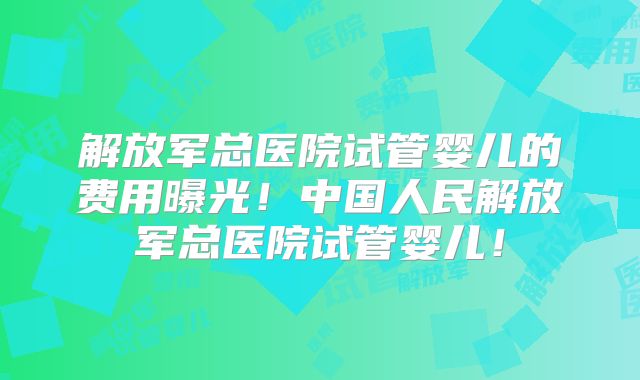 解放军总医院试管婴儿的费用曝光!中国人民解放军总医院试管婴儿!