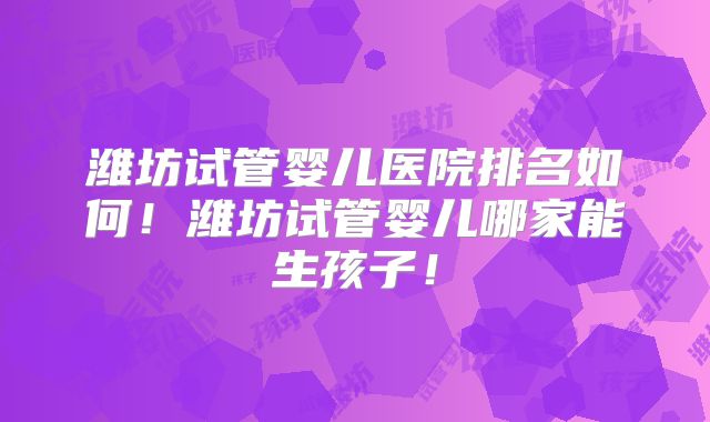 潍坊试管婴儿医院排名如何！潍坊试管婴儿哪家能生孩子！