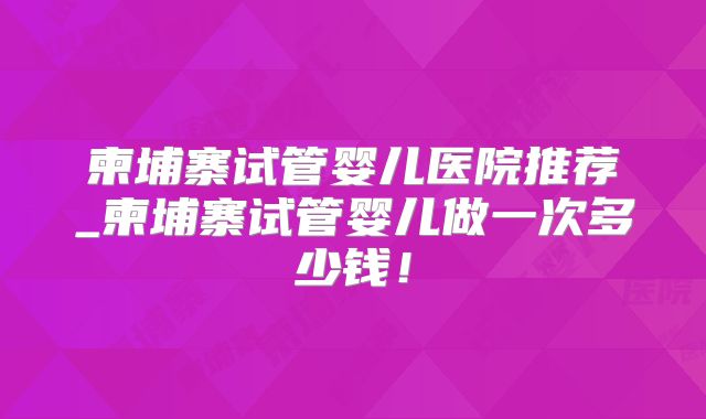 柬埔寨试管婴儿医院推荐_柬埔寨试管婴儿做一次多少钱！