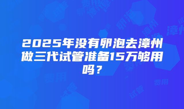 2025年没有卵泡去漳州做三代试管准备15万够用吗？