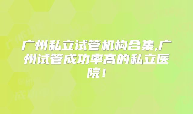 广州私立试管机构合集,广州试管成功率高的私立医院！