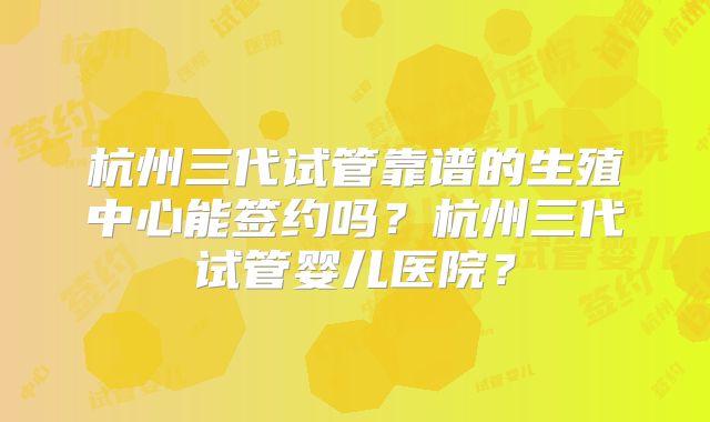 杭州三代试管靠谱的生殖中心能签约吗?杭州三代试管婴儿医院?