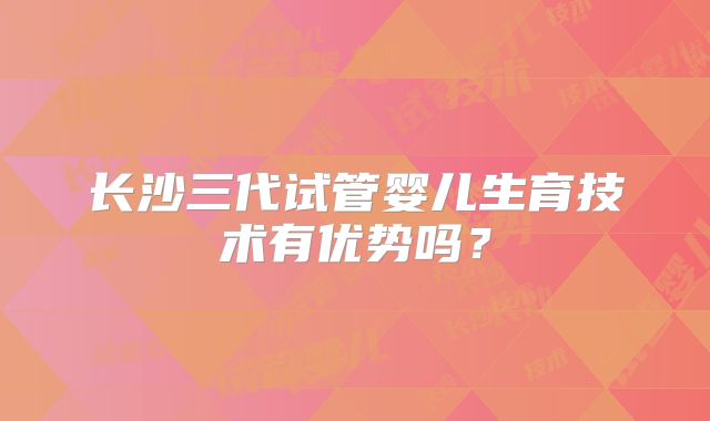 长沙三代试管婴儿生育技术有优势吗？