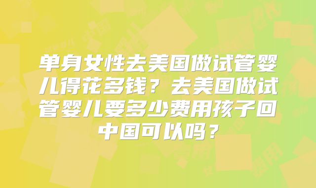 单身女性去美国做试管婴儿得花多钱？去美国做试管婴儿要多少费用孩子回中国可以吗？