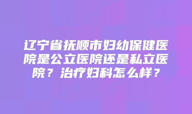 辽宁省抚顺市妇幼保健医院是公立医院还是私立医院？治疗妇科怎么样？