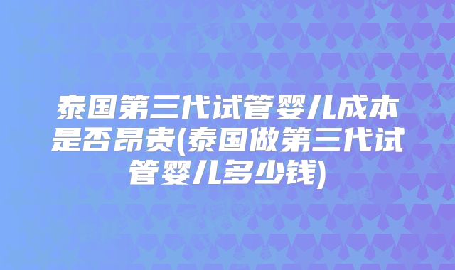 泰国第三代试管婴儿成本是否昂贵(泰国做第三代试管婴儿多少钱)