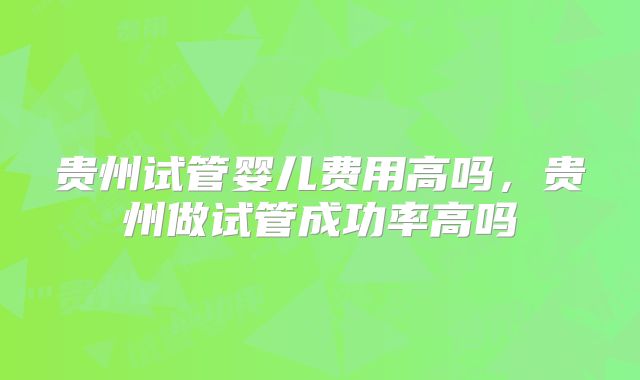 贵州试管婴儿费用高吗，贵州做试管成功率高吗