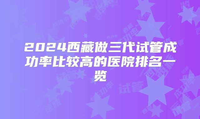 2024西藏做三代试管成功率比较高的医院排名一览
