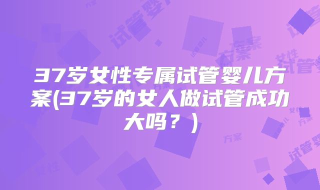 37岁女性专属试管婴儿方案(37岁的女人做试管成功大吗？)