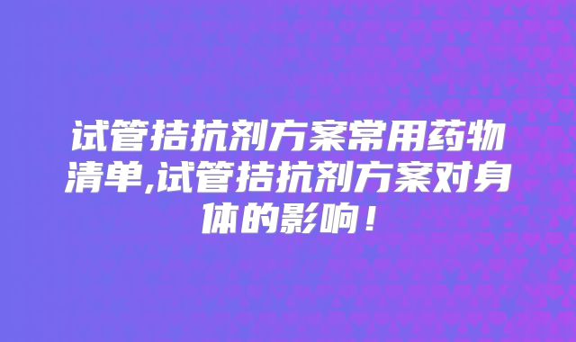 试管拮抗剂方案常用药物清单,试管拮抗剂方案对身体的影响！