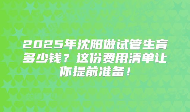 2025年沈阳做试管生育多少钱？这份费用清单让你提前准备！