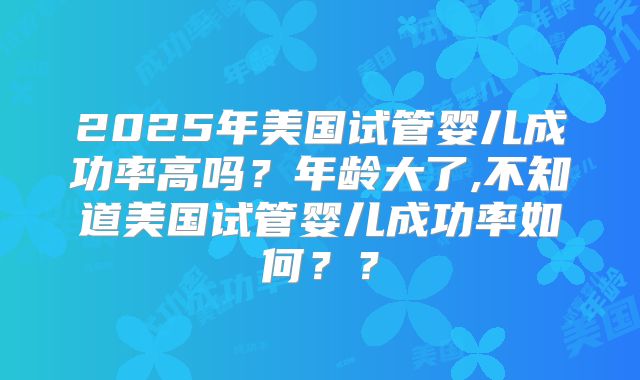 2025年美国试管婴儿成功率高吗？年龄大了,不知道美国试管婴儿成功率如何？？