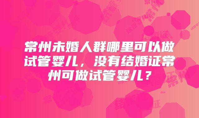 常州未婚人群哪里可以做试管婴儿，没有结婚证常州可做试管婴儿？